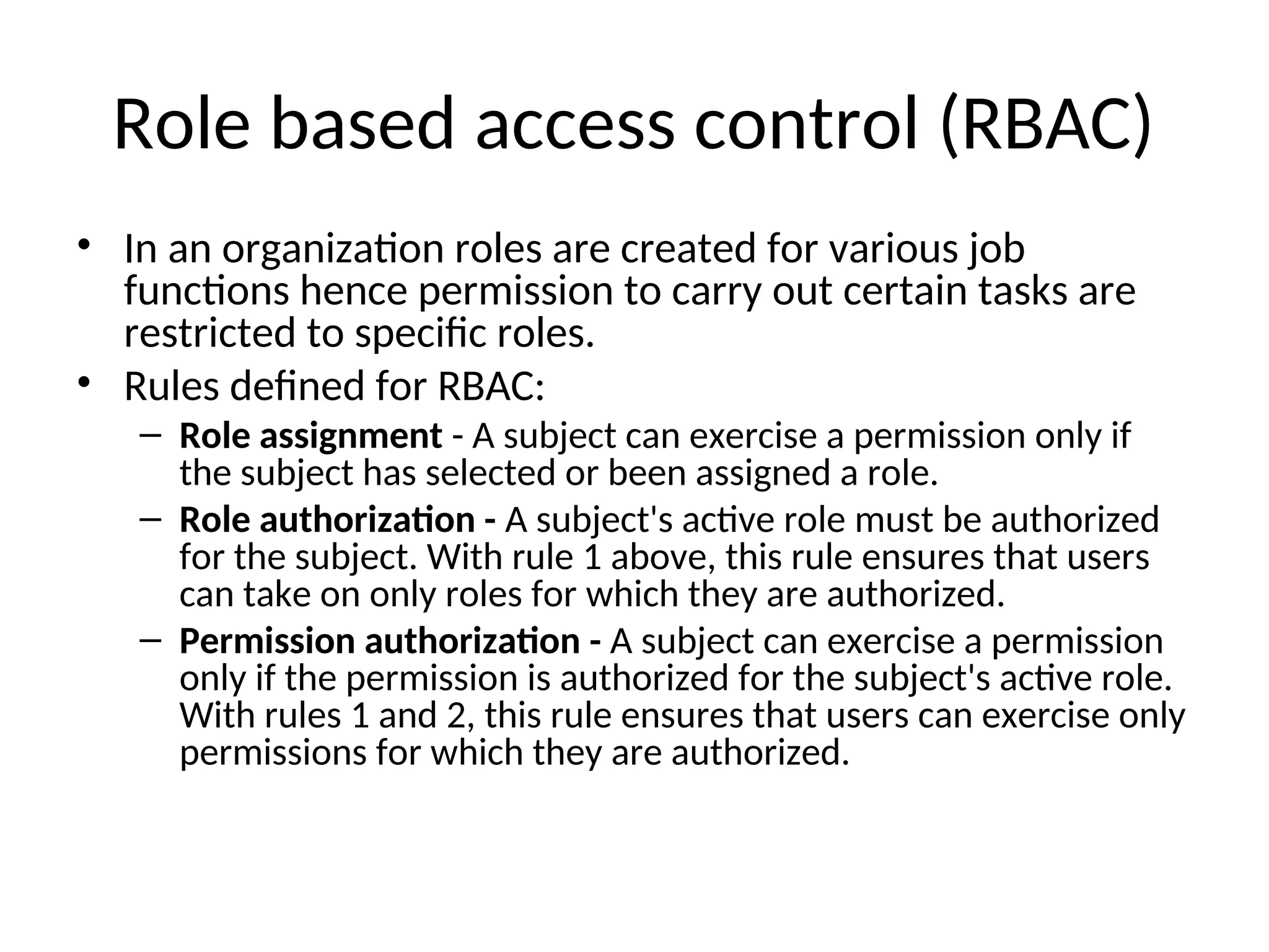 Role based access control (RBAC) • In an organization roles are created for various job functions hence permission to carry out certain tasks are restricted to specific roles. • Rules defined for RBAC: – Role assignment - A subject can exercise a permission only if the subject has selected or been assigned a role. – Role authorization - A subject's active role must be authorized for the subject. With rule 1 above, this rule ensures that users can take on only roles for which they are authorized. – Permission authorization - A subject can exercise a permission only if the permission is authorized for the subject's active role. With rules 1 and 2, this rule ensures that users can exercise only permissions for which they are authorized. 