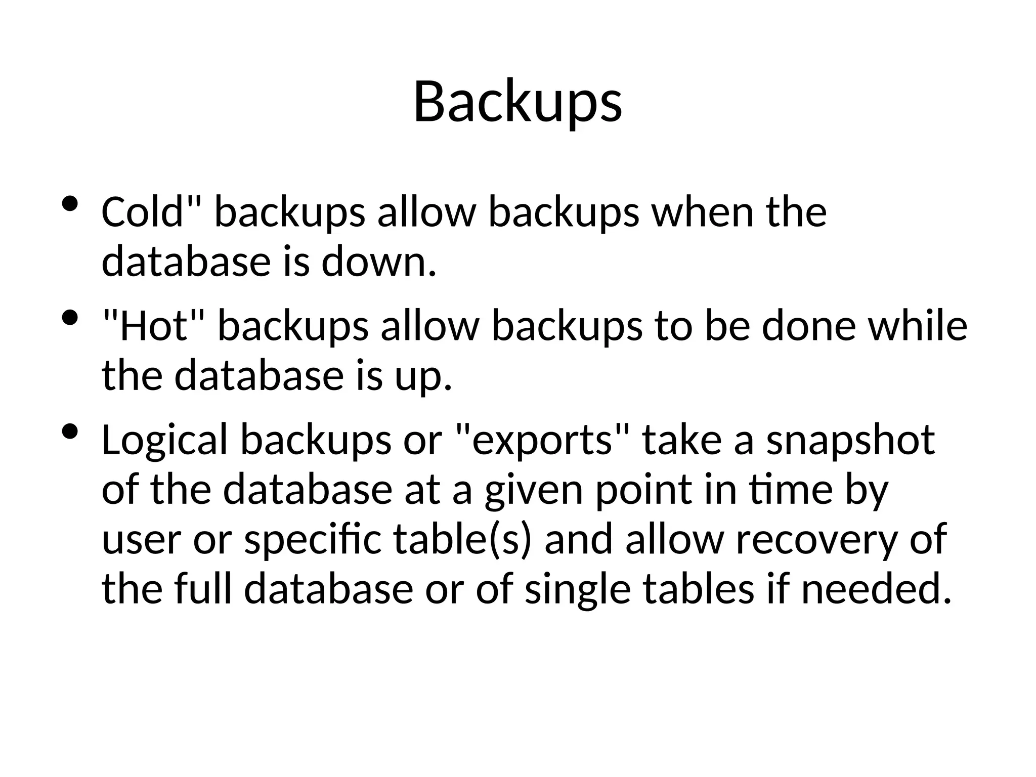 Backups  Cold" backups allow backups when the database is down.  "Hot" backups allow backups to be done while the database is up.  Logical backups or "exports" take a snapshot of the database at a given point in time by user or specific table(s) and allow recovery of the full database or of single tables if needed. 
