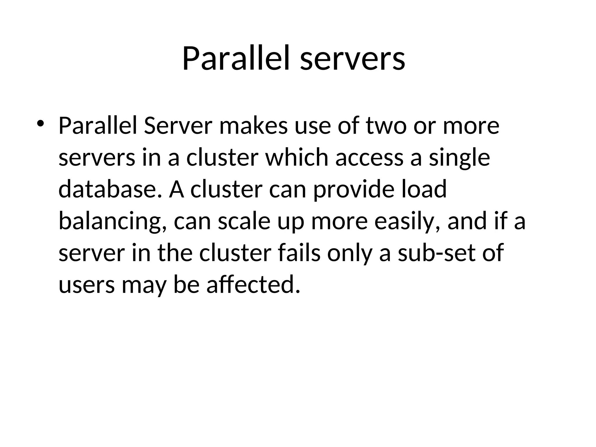 Parallel servers • Parallel Server makes use of two or more servers in a cluster which access a single database. A cluster can provide load balancing, can scale up more easily, and if a server in the cluster fails only a sub-set of users may be affected. 