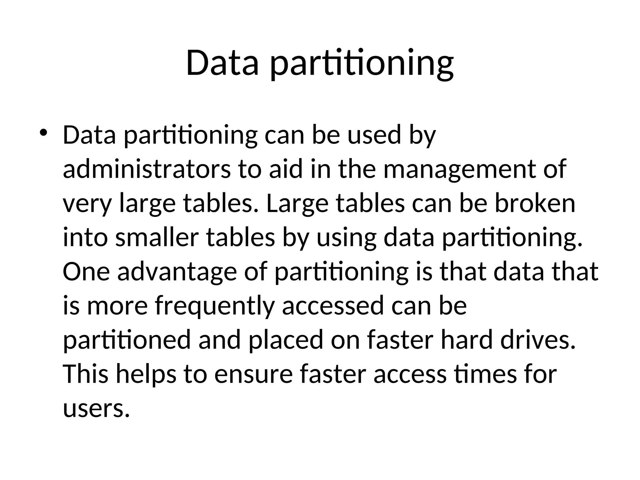 Data partitioning • Data partitioning can be used by administrators to aid in the management of very large tables. Large tables can be broken into smaller tables by using data partitioning. One advantage of partitioning is that data that is more frequently accessed can be partitioned and placed on faster hard drives. This helps to ensure faster access times for users. 