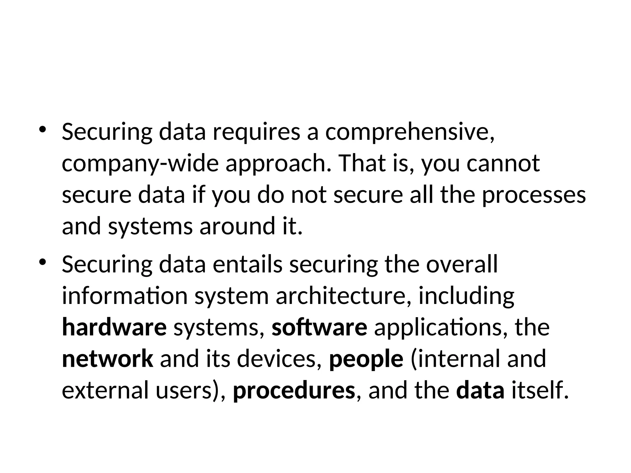 • Securing data requires a comprehensive, company-wide approach. That is, you cannot secure data if you do not secure all the processes and systems around it. • Securing data entails securing the overall information system architecture, including hardware systems, software applications, the network and its devices, people (internal and external users), procedures, and the data itself. 