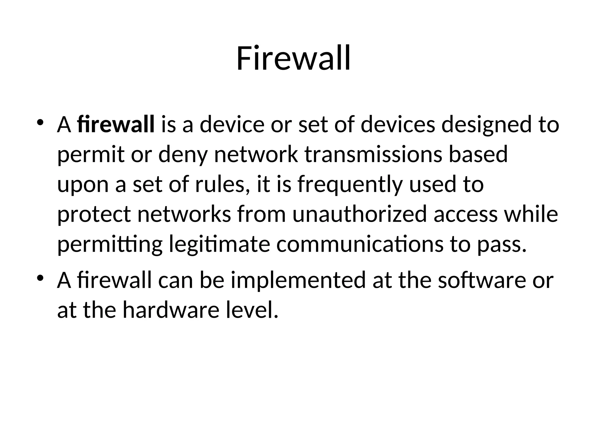 Firewall • A firewall is a device or set of devices designed to permit or deny network transmissions based upon a set of rules, it is frequently used to protect networks from unauthorized access while permitting legitimate communications to pass. • A firewall can be implemented at the software or at the hardware level. 
