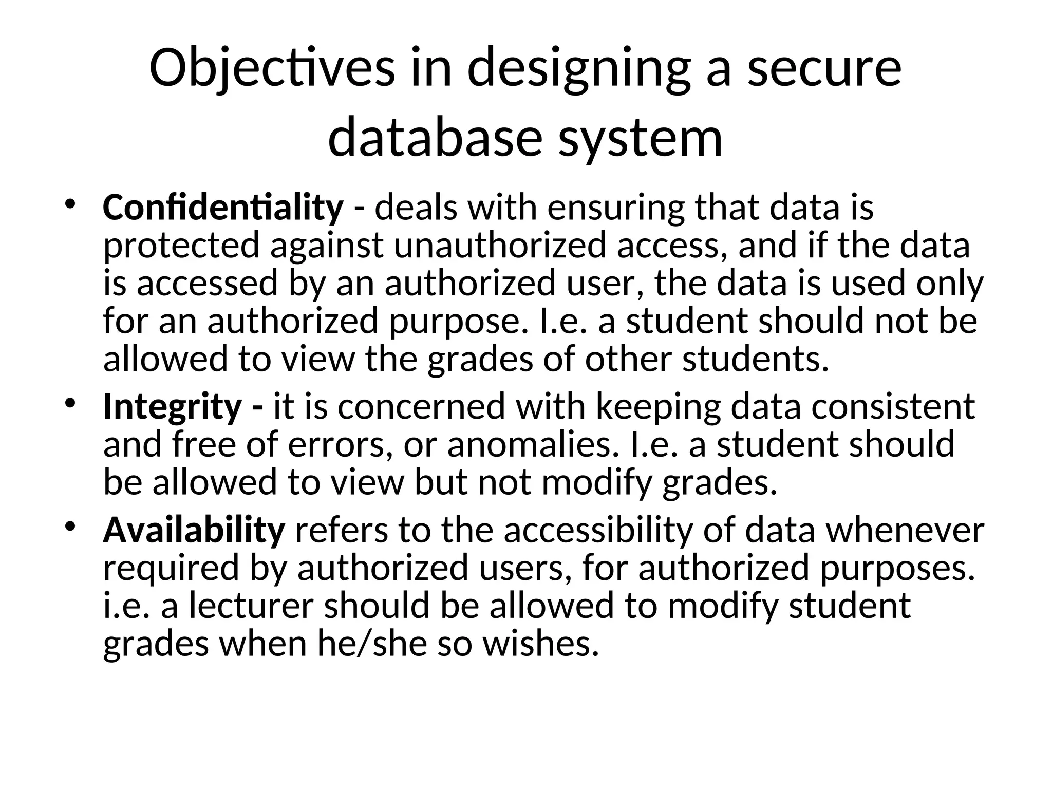 Objectives in designing a secure database system • Confidentiality - deals with ensuring that data is protected against unauthorized access, and if the data is accessed by an authorized user, the data is used only for an authorized purpose. I.e. a student should not be allowed to view the grades of other students. • Integrity - it is concerned with keeping data consistent and free of errors, or anomalies. I.e. a student should be allowed to view but not modify grades. • Availability refers to the accessibility of data whenever required by authorized users, for authorized purposes. i.e. a lecturer should be allowed to modify student grades when he/she so wishes. 