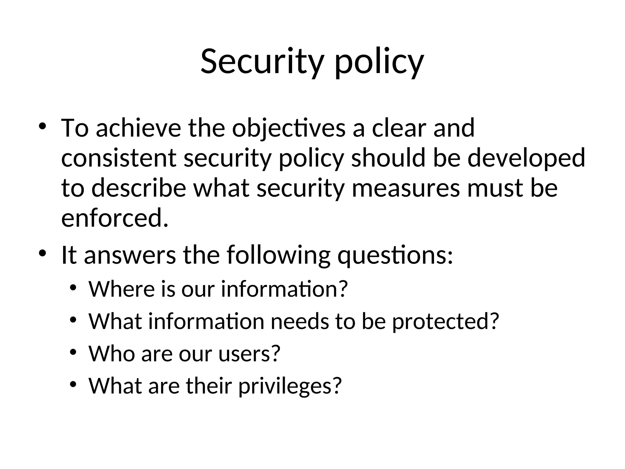 Security policy • To achieve the objectives a clear and consistent security policy should be developed to describe what security measures must be enforced. • It answers the following questions: • Where is our information? • What information needs to be protected? • Who are our users? • What are their privileges? 