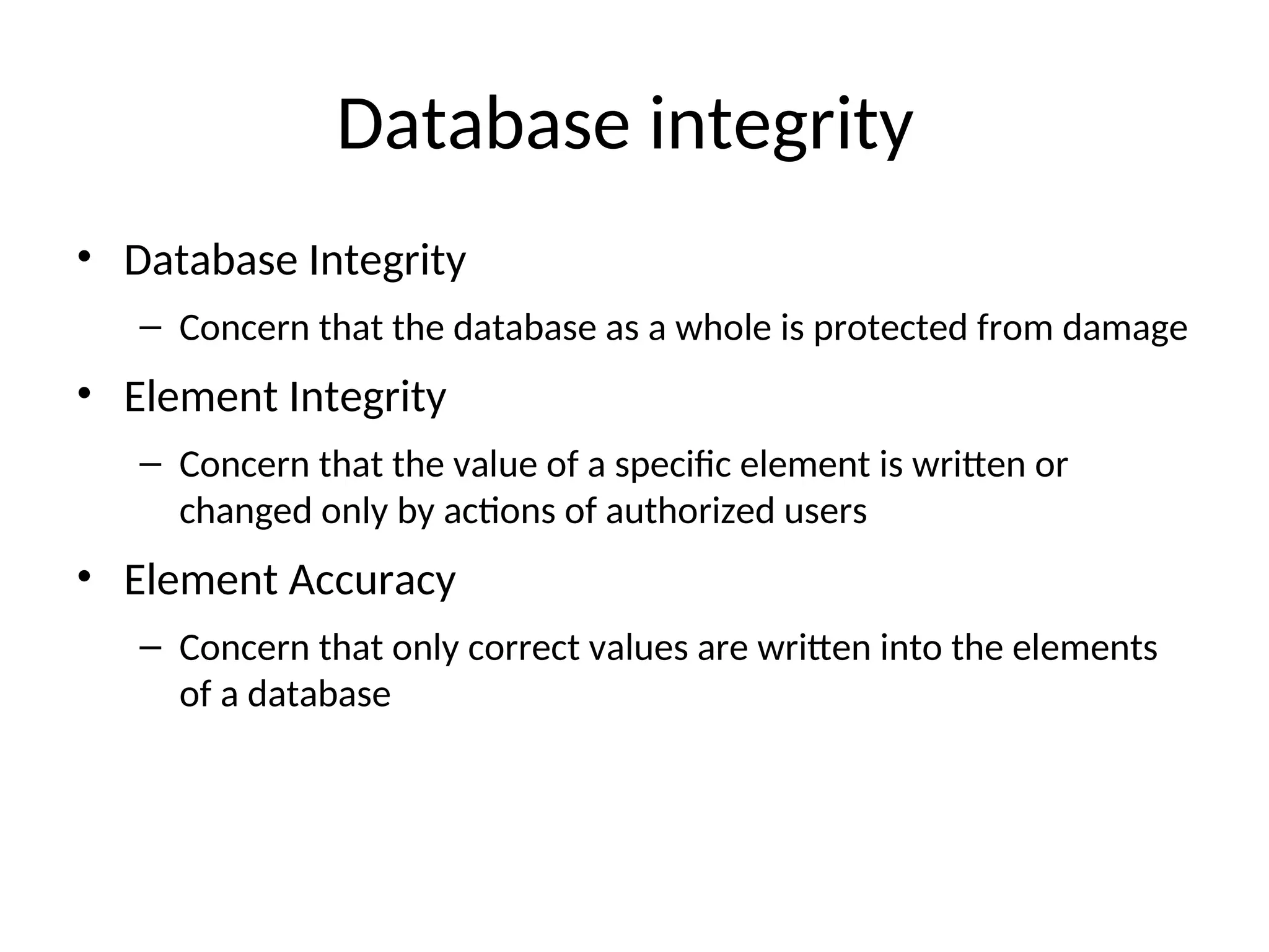 Database integrity • Database Integrity – Concern that the database as a whole is protected from damage • Element Integrity – Concern that the value of a specific element is written or changed only by actions of authorized users • Element Accuracy – Concern that only correct values are written into the elements of a database 