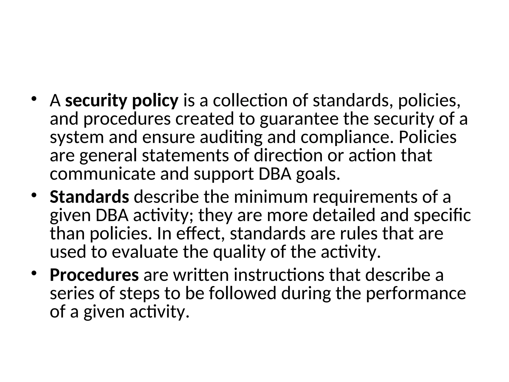 • A security policy is a collection of standards, policies, and procedures created to guarantee the security of a system and ensure auditing and compliance. Policies are general statements of direction or action that communicate and support DBA goals. • Standards describe the minimum requirements of a given DBA activity; they are more detailed and specific than policies. In effect, standards are rules that are used to evaluate the quality of the activity. • Procedures are written instructions that describe a series of steps to be followed during the performance of a given activity. 
