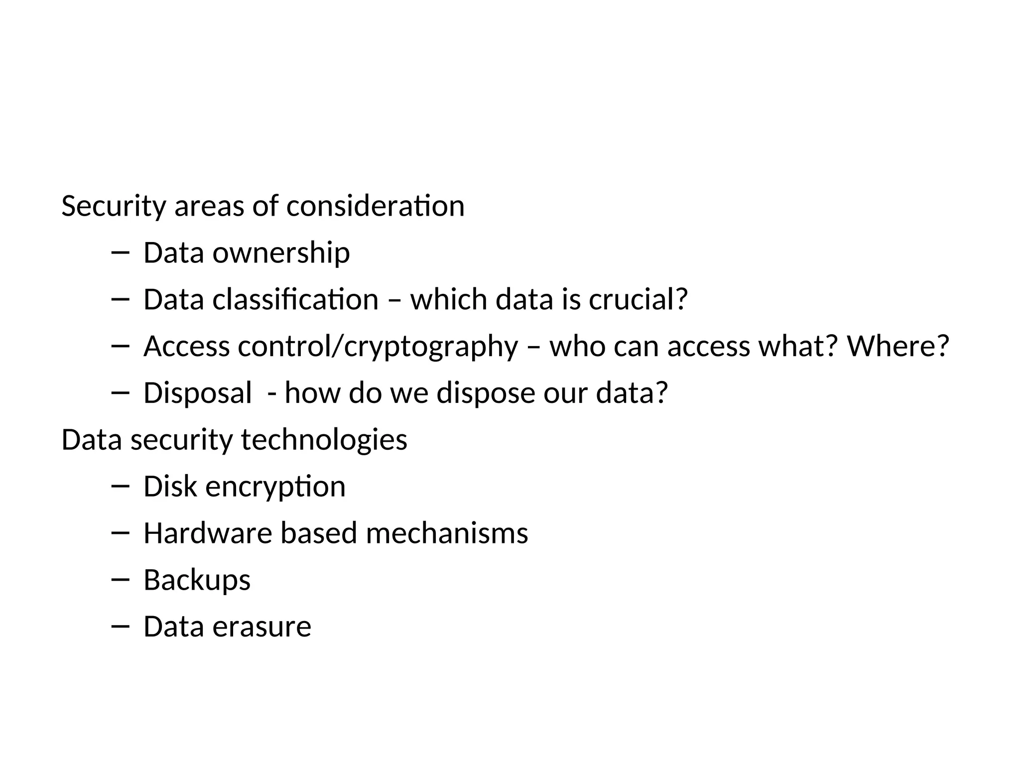 Security areas of consideration – Data ownership – Data classification – which data is crucial? – Access control/cryptography – who can access what? Where? – Disposal - how do we dispose our data? Data security technologies – Disk encryption – Hardware based mechanisms – Backups – Data erasure 