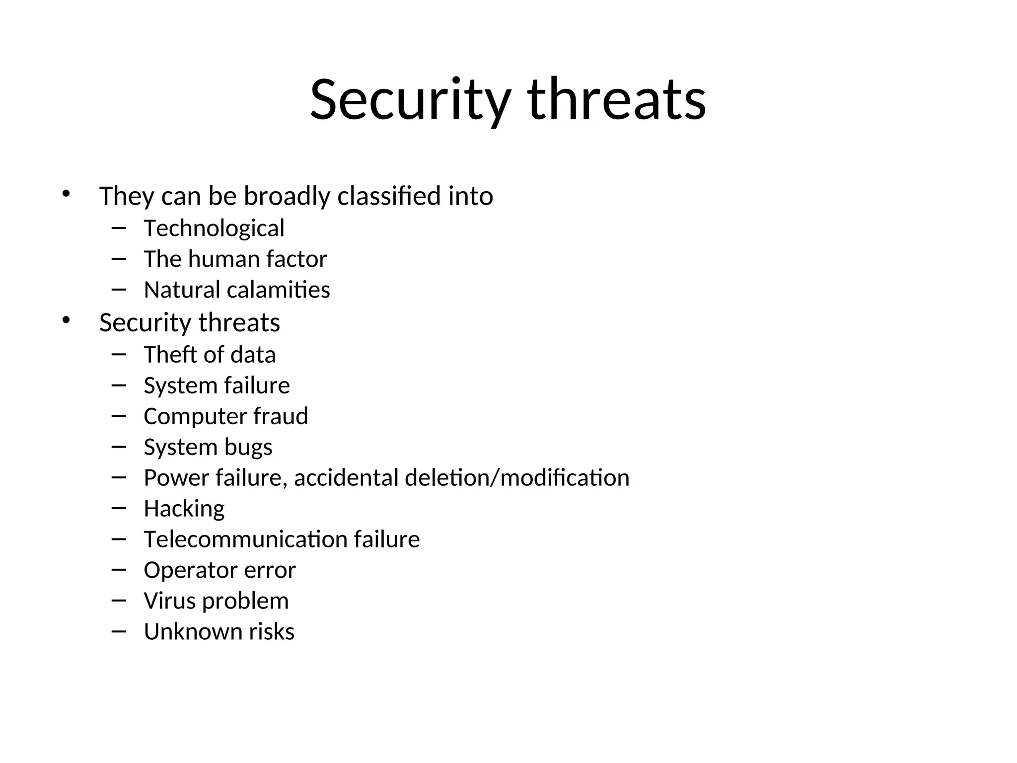 Security threats • They can be broadly classified into – Technological – The human factor – Natural calamities • Security threats – Theft of data – System failure – Computer fraud – System bugs – Power failure, accidental deletion/modification – Hacking – Telecommunication failure – Operator error – Virus problem – Unknown risks 