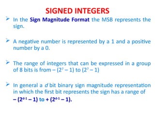 SIGNED INTEGERS
 In the Sign Magnitude Format the MSB represents the
sign.
 A negative number is represented by a 1 and a positive
number by a 0.
 The range of integers that can be expressed in a group
of 8 bits is from – (27
– 1) to (27
– 1)
 In general a d bit binary sign magnitude representation
in which the first bit represents the sign has a range of
– (2d-1
– 1) to + (2d-1
– 1).
 