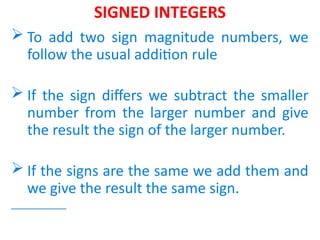 SIGNED INTEGERS
 To add two sign magnitude numbers, we
follow the usual addition rule
 If the sign differs we subtract the smaller
number from the larger number and give
the result the sign of the larger number.
 If the signs are the same we add them and
we give the result the same sign.
 