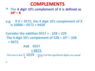 COMPLEMENTS
 The 4 digit 10’s complement of X is defined as
104
– X
e.g. If X = 0572, the 4 digit 10’s complement of X
is 10000 – 0572 = 9428
Consider the addition 0557 + - 328 = 229
The 4 digit 10’s complement of 328 = 104
– 328
= 9672
Add 0557
+ 9672
This one is lost 1 0229 Only 4 of the significant digits are saved.

 