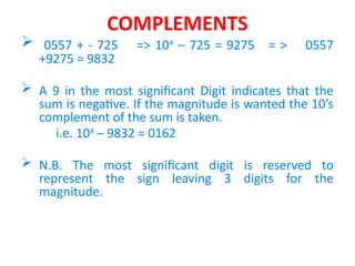 COMPLEMENTS
 0557 + - 725 => 104
– 725 = 9275 = > 0557
+9275 = 9832
 A 9 in the most significant Digit indicates that the
sum is negative. If the magnitude is wanted the 10’s
complement of the sum is taken.
i.e. 104
– 9832 = 0162
 N.B. The most significant digit is reserved to
represent the sign leaving 3 digits for the
magnitude.
 