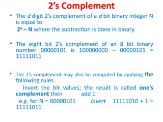 2’s Complement
• The d digit 2’s complement of a d bit binary integer N
is equal to
2d
– N where the subtraction is done in binary.
• The eight bit 2’s complement of an 8 bit binary
number 00000101 is 100000000 – 00000101 =
11111011
• The 2’s complement may also be computed by applying the
following rules.
Invert the bit values; the result is called one’s
complement then add 1
e.g. for N = 00000101 Invert 11111010 + 1 =
11111011
 