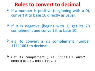 Rules to convert to decimal
 If a number is positive (beginning with a 0),
convert it to base 10 directly as usual.
 If it is negative (begins with 1) get its 2’s
complement and convert it to base 10.
 e.g. to convert a 2’s complement number
11111001 to decimal:
 Get its complement ; i.e. 11111001 Invert
00000110 + 1 = 00000111 = 7
 