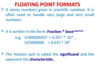 FLOATING POINT FORMATS
 It stores numbers given in scientific notation. It is
often used to handle very large and very small
numbers.
 It is written in the form: Fraction * baseexponent
e.g. 0.000000357 = 0.357 * 10-6
,
625000000 = 0.625 * 109
 The fraction part is called the significand and the
exponent the characteristic.
 
