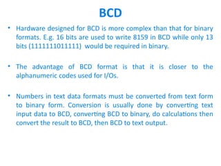 BCD
• Hardware designed for BCD is more complex than that for binary
formats. E.g. 16 bits are used to write 8159 in BCD while only 13
bits (1111111011111) would be required in binary.
• The advantage of BCD format is that it is closer to the
alphanumeric codes used for I/Os.
• Numbers in text data formats must be converted from text form
to binary form. Conversion is usually done by converting text
input data to BCD, converting BCD to binary, do calculations then
convert the result to BCD, then BCD to text output.
 