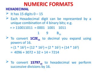 NUMERIC FORMATS
HEXADECIMAL
 It has 15 digits 0 – 15
 Each Hexadecimal digit can be represented by a
unique combination of 4 binary bits; e.g.
= > 110011011 = 0001 1001 1011
1 9 B16
 To convert 1C2E16 to decimal you expand using
powers of 16.
= (1 * 163
) + (12 * 162
) + (2 * 161
) + (14 * 160
)
= 4096 + 3072 + 32 + 14 = 7214
 To convert 1579710 to hexadecimal we perform
successive divisions by 16.
 