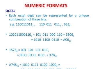 NUMERIC FORMATS
OCTAL
• Each octal digit can be represented by a unique
combination of three bits.
e.g. 1100110112 = 110 011 0112 = 6338
• 1010110001102 = 101 011 000 110 = 53068
= 1010 1100 0110 = AC616
• 15738 = 001 101 111 0112
= 0011 0111 1011 = 37B16
• A74816 = 1010 0111 0100 10002 =
 