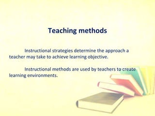 Teaching methods
Instructional strategies determine the approach a
teacher may take to achieve learning objective.
Instructional methods are used by teachers to create
learning environments.
 