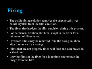 Fixing
• The acidic fixing solution removes the unexposed silver
halide crystals from the film emulsion.
• The fixer also hardens the film emulsion during this process.
• For permanent fixation, the film is kept in the fixer for a
minimum of 10 minutes.
• However, films may be removed from the fixing solution
after 3 minutes for viewing.
• Films that are not properly fixed will fade and turn brown in
a short time.
• Leaving films in the fixer for a long time can remove the
image from the film.
 