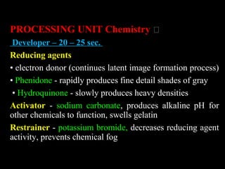 PROCESSING UNIT Chemistry „
Developer – 20 – 25 sec.
Reducing agents
• electron donor (continues latent image formation process)
• Phenidone - rapidly produces fine detail shades of gray
• Hydroquinone - slowly produces heavy densities
Activator - sodium carbonate, produces alkaline pH for
other chemicals to function, swells gelatin
Restrainer - potassium bromide, decreases reducing agent
activity, prevents chemical fog
 