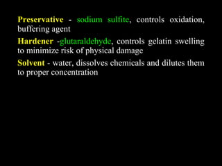 Preservative - sodium sulfite, controls oxidation,
buffering agent
Hardener -glutaraldehyde, controls gelatin swelling
to minimize risk of physical damage
Solvent - water, dissolves chemicals and dilutes them
to proper concentration
 