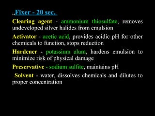 „Fixer - 20 sec.
Clearing agent - ammonium thiosulfate, removes
undeveloped silver halides from emulsion
Activator - acetic acid, provides acidic pH for other
chemicals to function, stops reduction
Hardener - potassium alum, hardens emulsion to
minimize risk of physical damage
Preservative - sodium sulfite, maintains pH
Solvent - water, dissolves chemicals and dilutes to
proper concentration
 