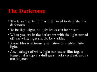 The Darkroom
• The term “light-tight” is often used to describe the
darkroom.
• To be light-tight, no light leaks can be present.
• When you are in the darkroom with the light turned
off, no white light should be visible.
• X-ray film is extremely sensitive to visible white
light.
• Any leakage of white light can cause film fog. A
fogged film appears dull gray, lacks contrast, and is
nondiagnostic.
 