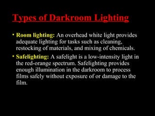 Types of Darkroom Lighting
• Room lighting: An overhead white light provides
adequate lighting for tasks such as cleaning,
restocking of materials, and mixing of chemicals.
• Safelighting: A safelight is a low-intensity light in
the red-orange spectrum. Safelighting provides
enough illumination in the darkroom to process
films safely without exposure of or damage to the
film.
 