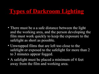 Types of Darkroom Lighting
• There must be a a safe distance between the light
and the working area, and the person developing the
film must work quickly to keep the exposure to the
safelight as short as possible.
• Unwrapped films that are left too close to the
safelight or exposed to the safelight for more than 2
to 3 minutes appear fogged.
• A safelight must be placed a minimum of 4 feet
away from the film and working area.
 