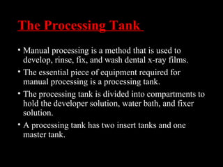 The Processing Tank
• Manual processing is a method that is used to
develop, rinse, fix, and wash dental x-ray films.
• The essential piece of equipment required for
manual processing is a processing tank.
• The processing tank is divided into compartments to
hold the developer solution, water bath, and fixer
solution.
• A processing tank has two insert tanks and one
master tank.
 