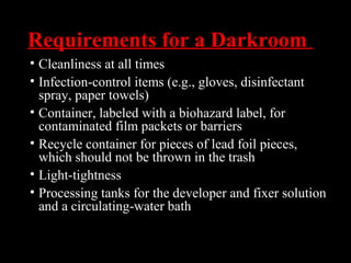 Requirements for a Darkroom
• Cleanliness at all times
• Infection-control items (e.g., gloves, disinfectant
spray, paper towels)
• Container, labeled with a biohazard label, for
contaminated film packets or barriers
• Recycle container for pieces of lead foil pieces,
which should not be thrown in the trash
• Light-tightness
• Processing tanks for the developer and fixer solution
and a circulating-water bath
 
