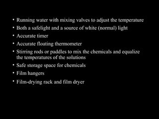 • Running water with mixing valves to adjust the temperature
• Both a safelight and a source of white (normal) light
• Accurate timer
• Accurate floating thermometer
• Stirring rods or paddles to mix the chemicals and equalize
the temperatures of the solutions
• Safe storage space for chemicals
• Film hangers
• Film-drying rack and film dryer
 