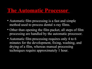 The Automatic Processor
• Automatic film processing is a fast and simple
method used to process dental x-ray films.
• Other than opening the film packet, all steps of film
processing are handled by the automatic processor.
• Automatic film processing requires only 4 to 6
minutes for the development, fixing, washing, and
drying of a film, whereas manual processing
techniques require approximately 1 hour.
 