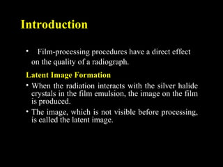 Introduction
• Film-processing procedures have a direct effect
on the quality of a radiograph.
Latent Image Formation
• When the radiation interacts with the silver halide
crystals in the film emulsion, the image on the film
is produced.
• The image, which is not visible before processing,
is called the latent image.
 