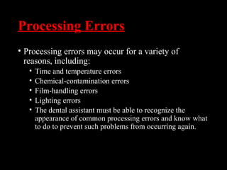 Processing Errors
• Processing errors may occur for a variety of
reasons, including:
• Time and temperature errors
• Chemical-contamination errors
• Film-handling errors
• Lighting errors
• The dental assistant must be able to recognize the
appearance of common processing errors and know what
to do to prevent such problems from occurring again.
 