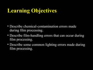 Learning Objectives
• Describe chemical-contamination errors made
during film processing.
• Describe film-handling errors that can occur during
film processing.
• Describe some common lighting errors made during
film processing.
 