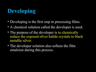 Developing
• Developing is the first step in processing films.
• A chemical solution called the developer is used.
• The purpose of the developer is to chemically
reduce the exposed silver halide crystals to black
metallic silver.
• The developer solution also softens the film
emulsion during this process.
 