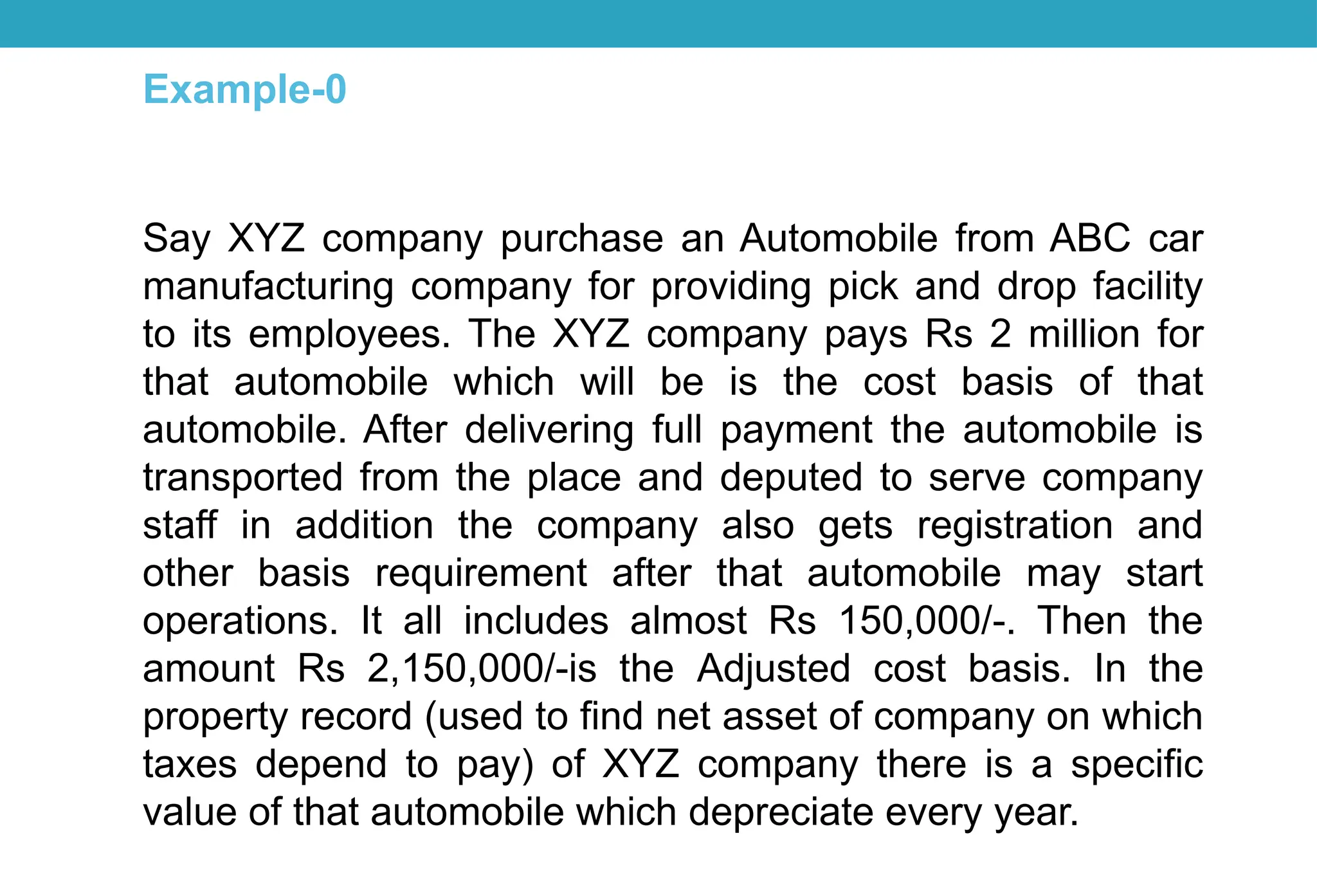 Say XYZ company purchase an Automobile from ABC car
manufacturing company for providing pick and drop facility
to its employees. The XYZ company pays Rs 2 million for
that automobile which will be is the cost basis of that
automobile. After delivering full payment the automobile is
transported from the place and deputed to serve company
staff in addition the company also gets registration and
other basis requirement after that automobile may start
operations. It all includes almost Rs 150,000/-. Then the
amount Rs 2,150,000/-is the Adjusted cost basis. In the
property record (used to find net asset of company on which
taxes depend to pay) of XYZ company there is a specific
value of that automobile which depreciate every year.
Example-0
 