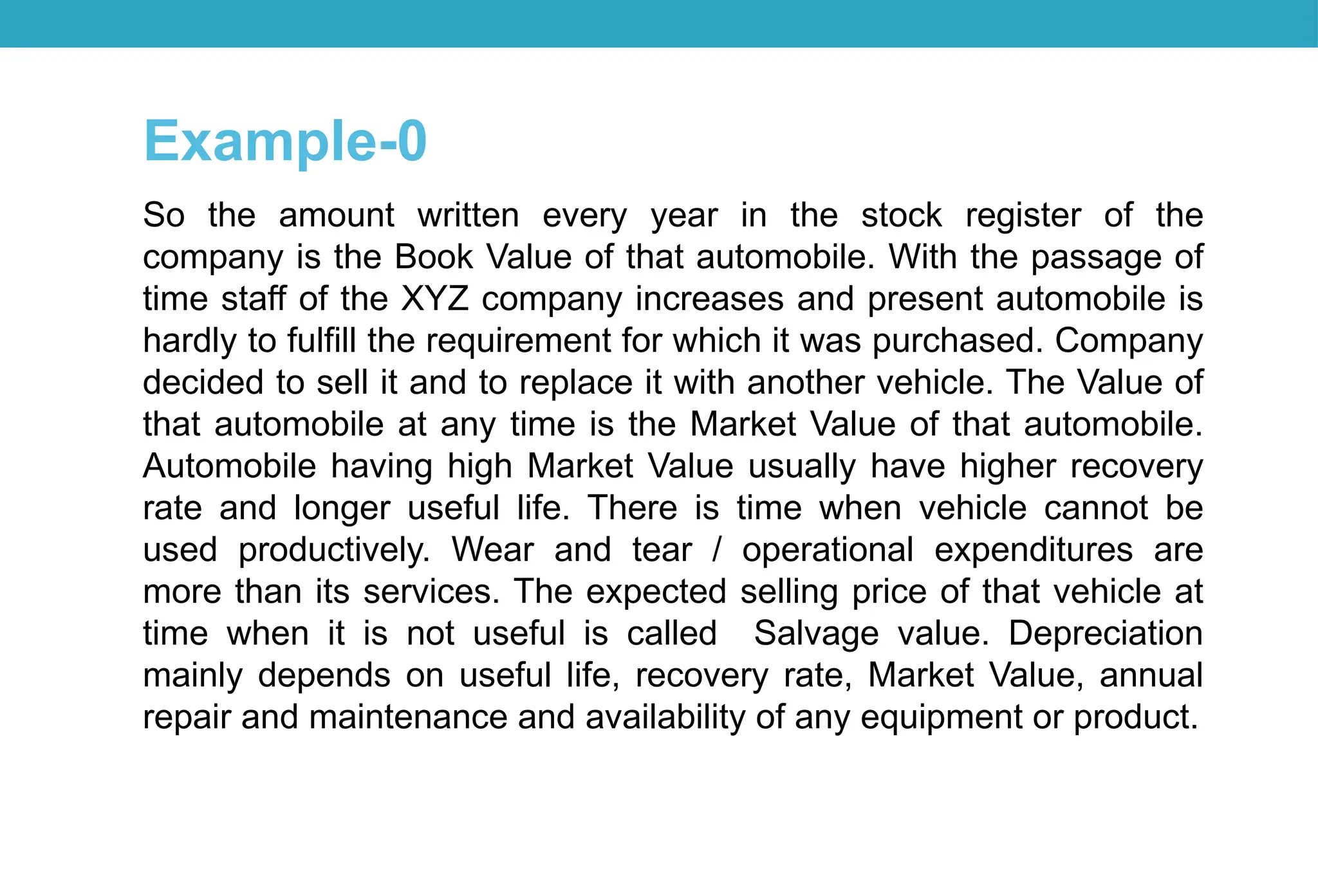 So the amount written every year in the stock register of the
company is the Book Value of that automobile. With the passage of
time staff of the XYZ company increases and present automobile is
hardly to fulfill the requirement for which it was purchased. Company
decided to sell it and to replace it with another vehicle. The Value of
that automobile at any time is the Market Value of that automobile.
Automobile having high Market Value usually have higher recovery
rate and longer useful life. There is time when vehicle cannot be
used productively. Wear and tear / operational expenditures are
more than its services. The expected selling price of that vehicle at
time when it is not useful is called Salvage value. Depreciation
mainly depends on useful life, recovery rate, Market Value, annual
repair and maintenance and availability of any equipment or product.
Example-0
 
