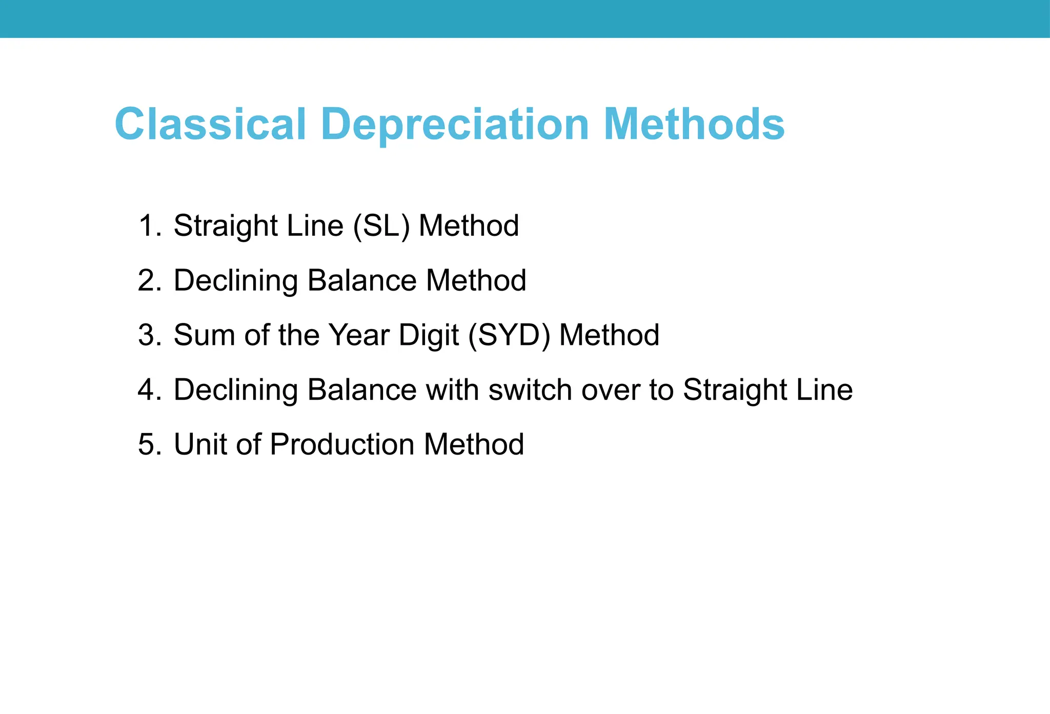 Classical Depreciation Methods
1. Straight Line (SL) Method
2. Declining Balance Method
3. Sum of the Year Digit (SYD) Method
4. Declining Balance with switch over to Straight Line
5. Unit of Production Method
 