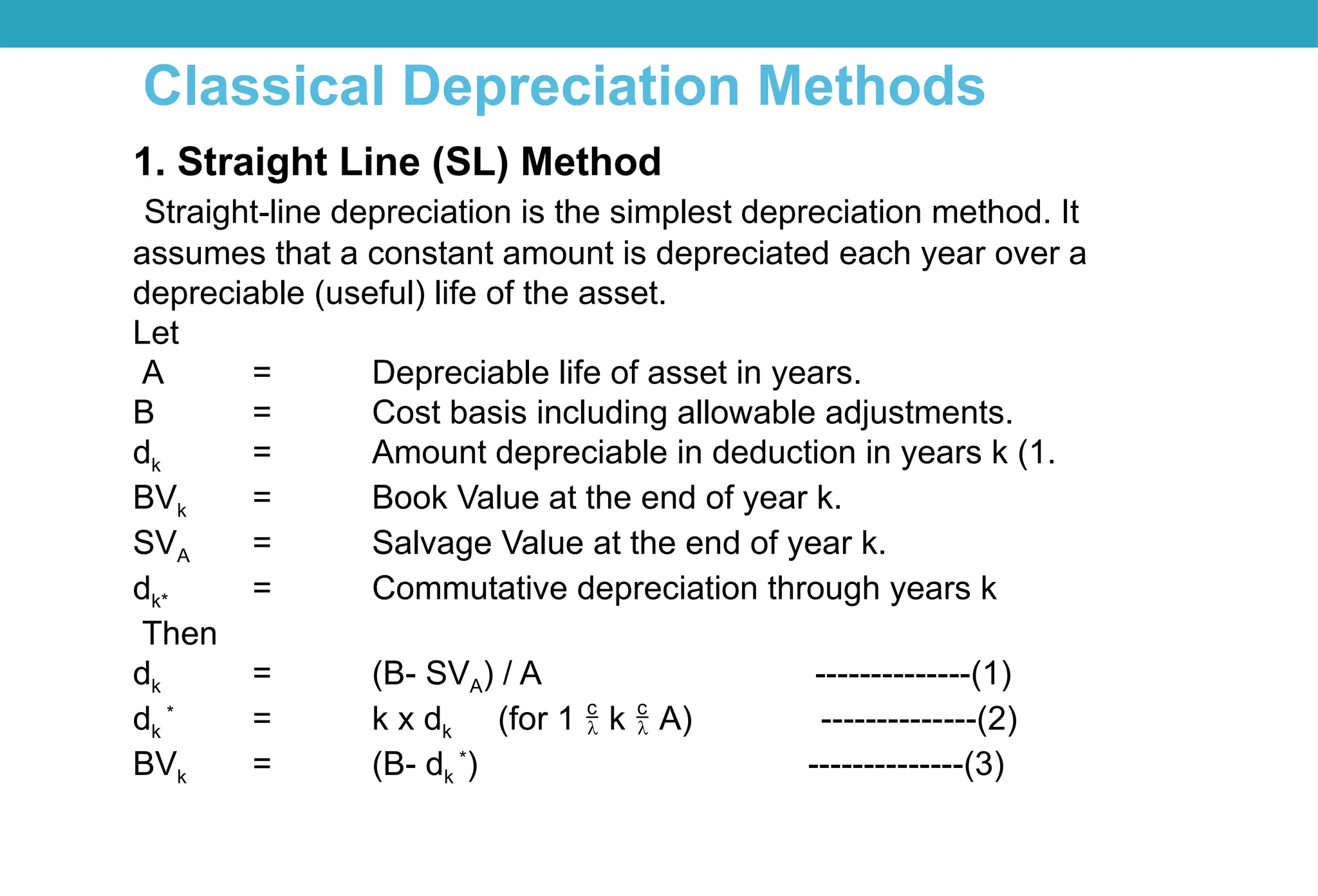 Classical Depreciation Methods
1. Straight Line (SL) Method
Straight-line depreciation is the simplest depreciation method. It
assumes that a constant amount is depreciated each year over a
depreciable (useful) life of the asset.
Let
A = Depreciable life of asset in years.
B = Cost basis including allowable adjustments.
dk = Amount depreciable in deduction in years k (1.
BVk = Book Value at the end of year k.
SVA = Salvage Value at the end of year k.
dk* = Commutative depreciation through years k
Then
dk = (B- SVA) / A --------------(1)
dk
*
= k x dk (for 1  k  A) --------------(2)
BVk = (B- dk
*
) --------------(3)
 