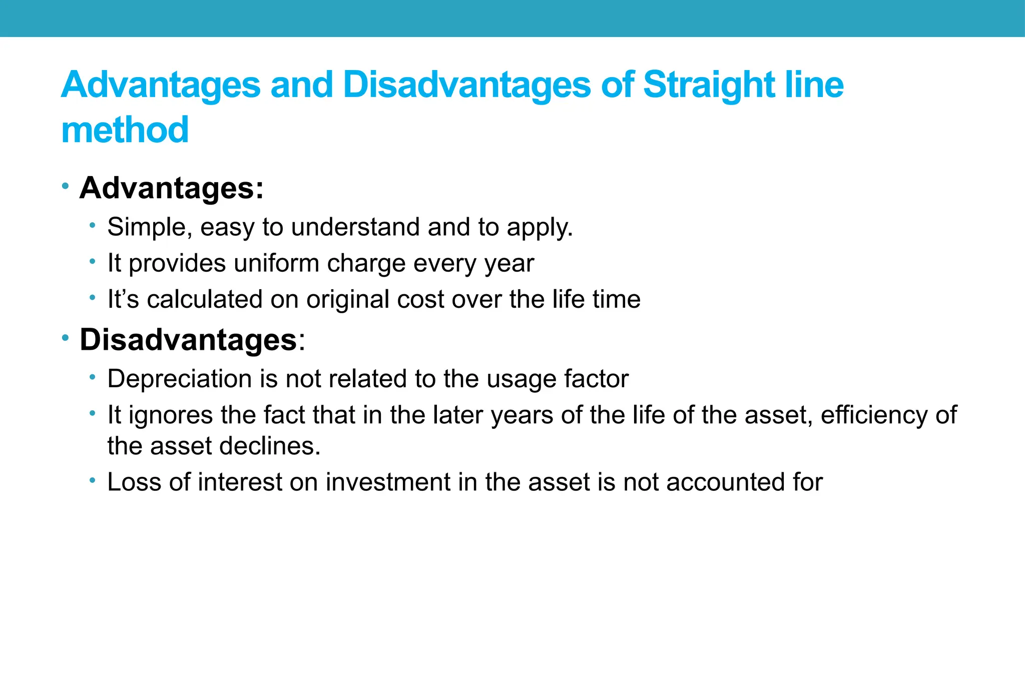 Advantages and Disadvantages of Straight line
method
• Advantages:
• Simple, easy to understand and to apply.
• It provides uniform charge every year
• It’s calculated on original cost over the life time
• Disadvantages:
• Depreciation is not related to the usage factor
• It ignores the fact that in the later years of the life of the asset, efficiency of
the asset declines.
• Loss of interest on investment in the asset is not accounted for
 