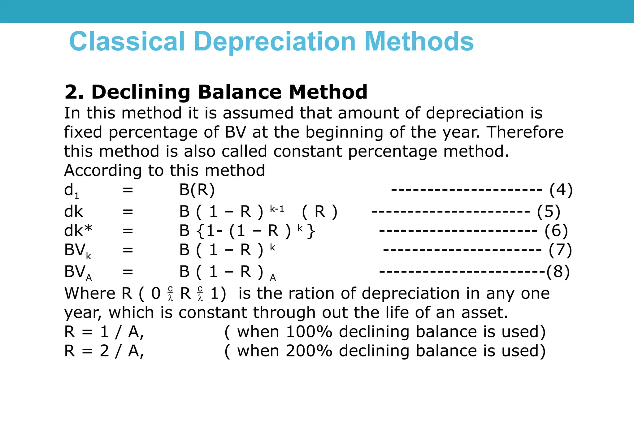 Classical Depreciation Methods
2. Declining Balance Method
In this method it is assumed that amount of depreciation is
fixed percentage of BV at the beginning of the year. Therefore
this method is also called constant percentage method.
According to this method
d1 = B(R) --------------------- (4)
dk = B ( 1 – R ) k-1
( R ) ---------------------- (5)
dk* = B {1- (1 – R ) k
} ---------------------- (6)
BVk = B ( 1 – R ) k
---------------------- (7)
BVA = B ( 1 – R ) A -----------------------(8)
Where R ( 0  R  1) is the ration of depreciation in any one
year, which is constant through out the life of an asset.
R = 1 / A, ( when 100% declining balance is used)
R = 2 / A, ( when 200% declining balance is used)
 