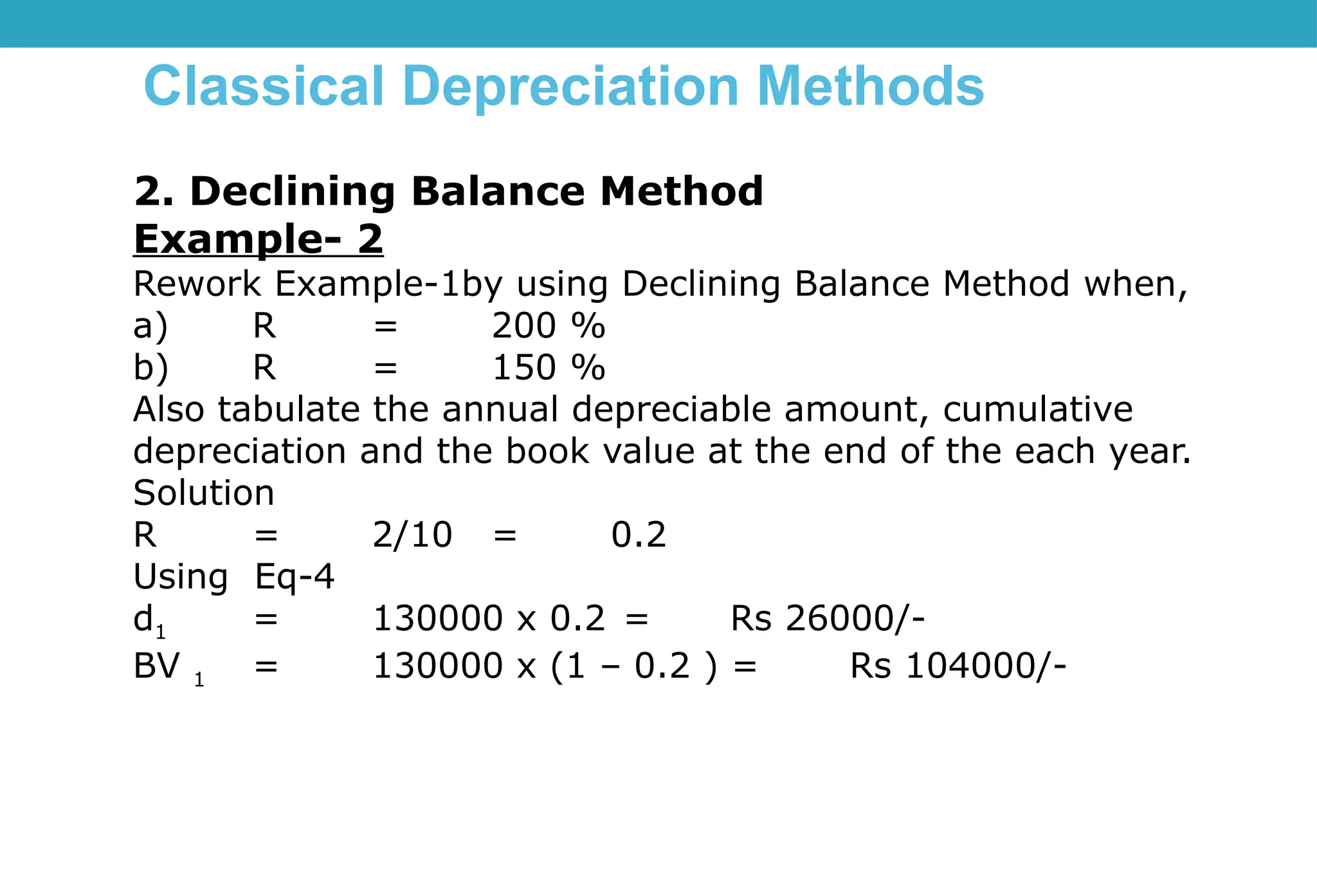 Classical Depreciation Methods
2. Declining Balance Method
Example- 2
Rework Example-1by using Declining Balance Method when,
a) R = 200 %
b) R = 150 %
Also tabulate the annual depreciable amount, cumulative
depreciation and the book value at the end of the each year.
Solution
R = 2/10 = 0.2
Using Eq-4
d1 = 130000 x 0.2 = Rs 26000/-
BV 1 = 130000 x (1 – 0.2 ) = Rs 104000/-
 