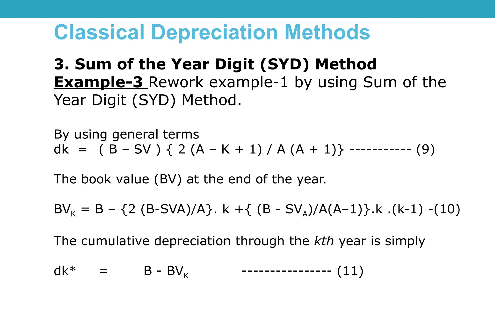 Classical Depreciation Methods
3. Sum of the Year Digit (SYD) Method
Example-3 Rework example-1 by using Sum of the
Year Digit (SYD) Method.
By using general terms
dk = ( B – SV ) { 2 (A – K + 1) / A (A + 1)} ----------- (9)
The book value (BV) at the end of the year.
BVK = B – {2 (B-SVA)/A}. k +{ (B - SVA)/A(A–1)}.k .(k-1) -(10)
The cumulative depreciation through the kth year is simply
dk* = B - BVK ---------------- (11)
 