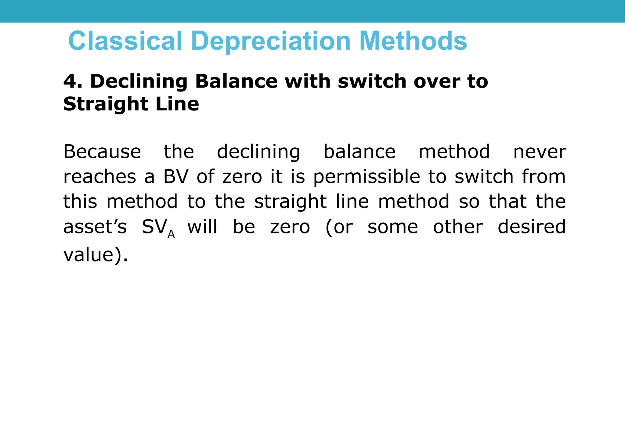Classical Depreciation Methods
4. Declining Balance with switch over to
Straight Line
Because the declining balance method never
reaches a BV of zero it is permissible to switch from
this method to the straight line method so that the
asset’s SVA will be zero (or some other desired
value).
 