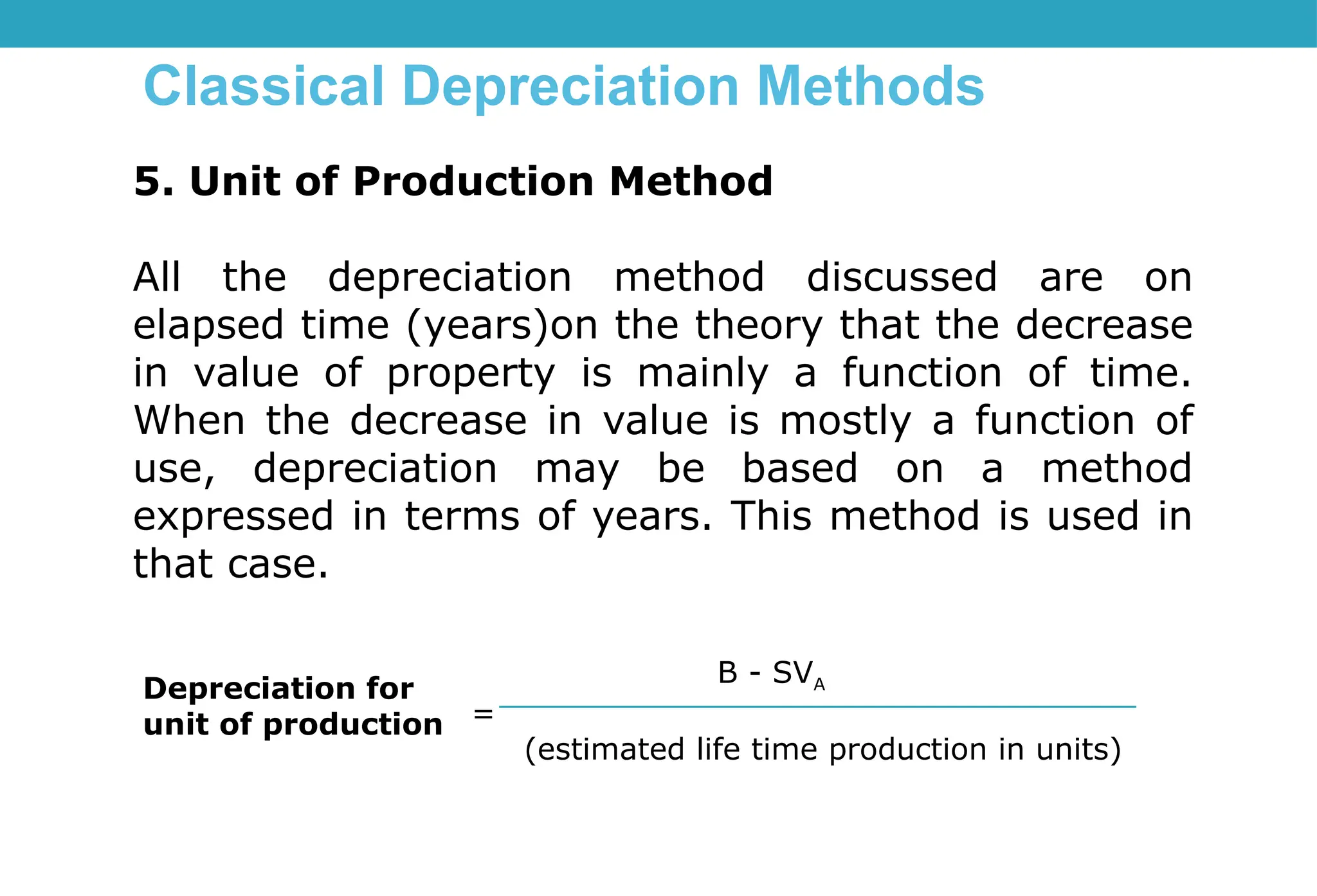 Classical Depreciation Methods
5. Unit of Production Method
All the depreciation method discussed are on
elapsed time (years)on the theory that the decrease
in value of property is mainly a function of time.
When the decrease in value is mostly a function of
use, depreciation may be based on a method
expressed in terms of years. This method is used in
that case.
Depreciation for
unit of production
B - SVA
=
(estimated life time production in units)
 