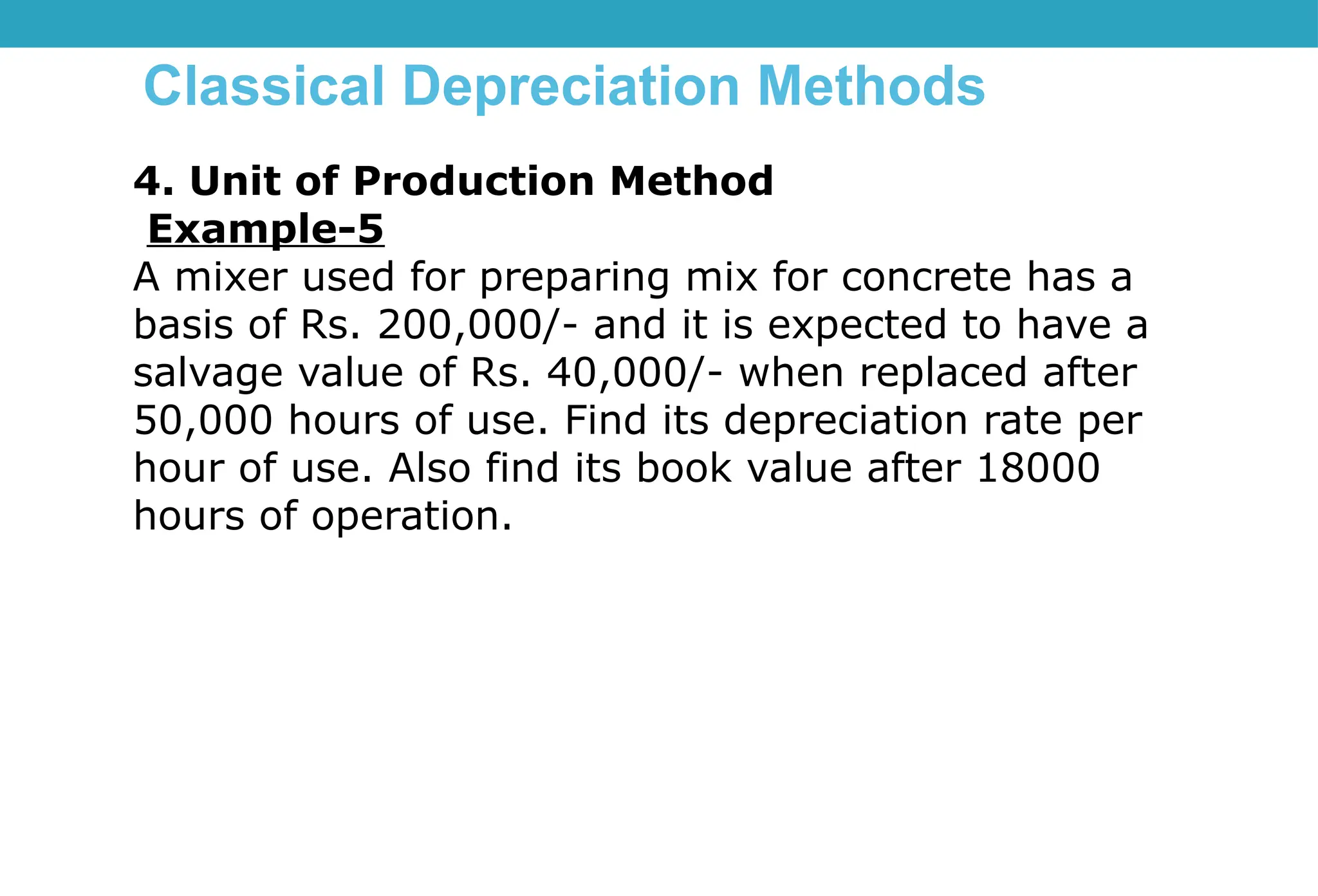 Classical Depreciation Methods
4. Unit of Production Method
Example-5
A mixer used for preparing mix for concrete has a
basis of Rs. 200,000/- and it is expected to have a
salvage value of Rs. 40,000/- when replaced after
50,000 hours of use. Find its depreciation rate per
hour of use. Also find its book value after 18000
hours of operation.
 