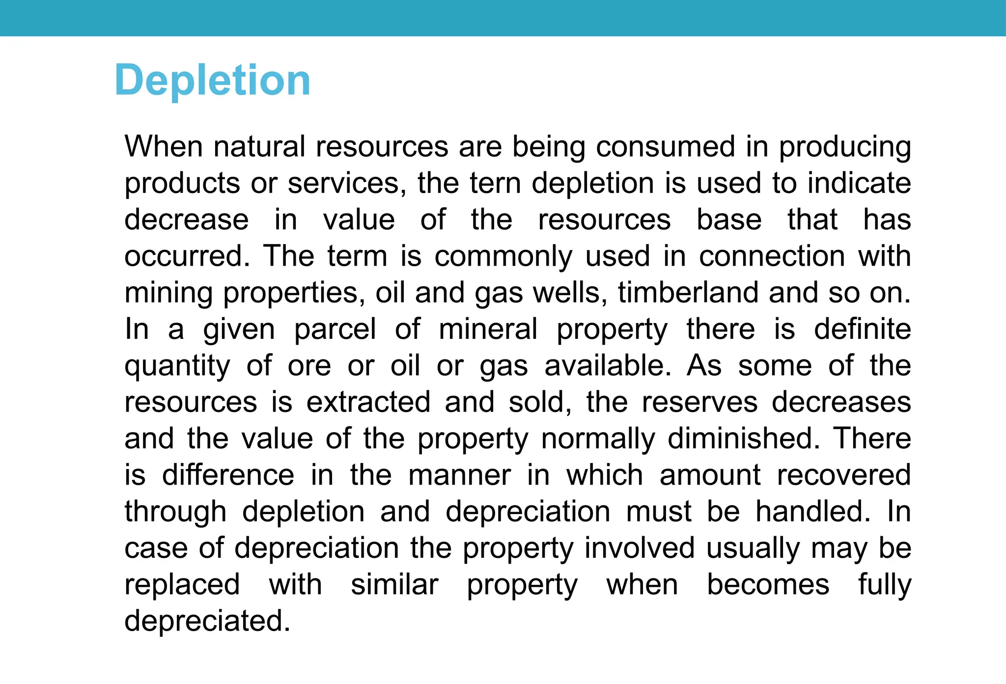 When natural resources are being consumed in producing
products or services, the tern depletion is used to indicate
decrease in value of the resources base that has
occurred. The term is commonly used in connection with
mining properties, oil and gas wells, timberland and so on.
In a given parcel of mineral property there is definite
quantity of ore or oil or gas available. As some of the
resources is extracted and sold, the reserves decreases
and the value of the property normally diminished. There
is difference in the manner in which amount recovered
through depletion and depreciation must be handled. In
case of depreciation the property involved usually may be
replaced with similar property when becomes fully
depreciated.
Depletion
 